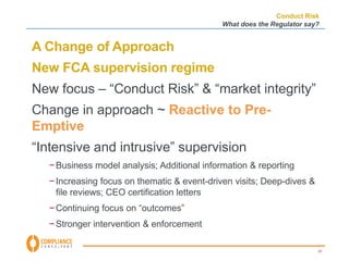 Conduct Risk 
What does the Regulator say? 
37 
A Change of Approach 
New FCA supervision regime 
New focus – “Conduct Risk” & “market integrity” 
Change in approach ~ Reactive to Pre- 
Emptive 
“Intensive and intrusive” supervision 
−Business model analysis; Additional information & reporting 
− Increasing focus on thematic & event-driven visits; Deep-dives & 
file reviews; CEO certification letters 
− Continuing focus on “outcomes” 
−Stronger intervention & enforcement 
 