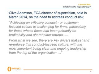 Conduct Risk 
What does the Regulator say? 
40 
Clive Adamson, FCA director of supervision, said in 
March 2014, on the need to address conduct risk; 
“Achieving an effective conduct - or customer-focused 
culture is challenging for firms, particularly 
for those whose focus has been primarily on 
profitability and shareholder returns. … 
From what we see, there are key drivers that set and 
re-enforce this conduct-focused culture, with the 
most important being clear and ongoing leadership 
from the top of the organization …” 
 