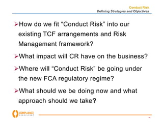 Conduct Risk 
Defining Strategies and Objectives 
44 
How do we fit “Conduct Risk” into our 
existing TCF arrangements and Risk 
Management framework? 
What impact will CR have on the business? 
Where will “Conduct Risk” be going under 
the new FCA regulatory regime? 
What should we be doing now and what 
approach should we take? 
 