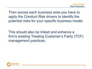 Conduct Risk 
Risk Framework 
53 
Then across each business area you have to 
apply the Conduct Risk drivers to identify the 
potential risks for your specific business model. 
This should also be linked and enhance a 
firm’s existing Treating Customer’s Fairly (TCF) 
management practices. 
 