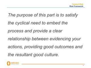 Conduct Risk 
Risk Framework 
57 
The purpose of this part is to satisfy 
the cyclical need to embed the 
process and provide a clear 
relationship between evidencing your 
actions, providing good outcomes and 
the resultant good culture. 
 
