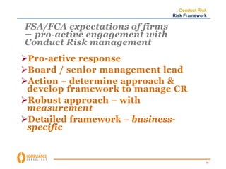 Conduct Risk 
Risk Framework 
59 
FSA/FCA expectations of firms 
– pro-active engagement with 
Conduct Risk management 
Pro-active response 
Board / senior management lead 
Action – determine approach & 
develop framework to manage CR 
Robust approach – with 
measurement 
Detailed framework – business-specific 
 