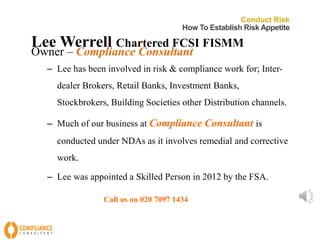 Conduct Risk 
How To Establish Risk Appetite 
LeeWerrell Chartered FCSI FISMM 
Owner – Compliance Consultant 
– Lee has been involved in risk & compliance work for; Inter-dealer 
Brokers, Retail Banks, Investment Banks, 
Stockbrokers, Building Societies other Distribution channels. 
– Much of our business at Compliance Consultant is 
conducted under NDAs as it involves remedial and corrective 
work. 
– Lee was appointed a Skilled Person in 2012 by the FSA. 
Call us on 020 7097 1434 
 