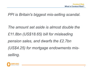 7 
Conduct Risk 
What is Conduct Risk? 
PPI is Britain's biggest mis-selling scandal. 
The amount set aside is almost double the 
£11.8bn (US$18.65) bill for misleading 
pension sales, and dwarfs the £2.7bn 
(US$4.25) for mortgage endowments mis-selling. 
 