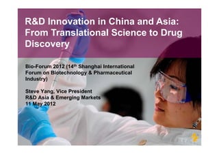 R&D Innovation in China and Asia:
From Translational Science to Drug
Discovery

Bio-Forum 2012 (14th Shanghai International
Forum on Biotechnology & Pharmaceutical
Industry)
I d     )

Steve Yang, Vice President
         g
R&D Asia & Emerging Markets
11 May 2012
 