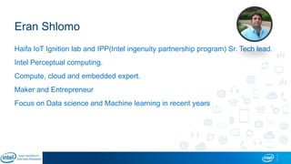Eran Shlomo
Haifa IoT Ignition lab and IPP(Intel ingenuity partnership program) Sr. Tech lead.
Intel Perceptual computing.
Compute, cloud and embedded expert.
Maker and Entrepreneur
Focus on Data science and Machine learning in recent years
 