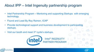 About IPP – Intel Ingenuity partnership program
• Intel Partnership Program – Mentoring and supporting Startups with emerging
technology.
• Found and Lead By Roy Ramon, ICAP
• Provide technological support and business development to participating
startups.
• Visit our booth and meet 3rd cycle’s startups.
 