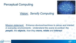 5
Perceptual Computing
Vision: Sensify Computing
Mission statement: Enhance devices/machines to sense and interact
in everyday environments - Understand the scene & context: the
people, the objects, how they move, relate and interact
 
