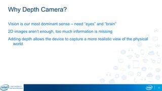 8
Why Depth Camera?
Vision is our most dominant sense – need “eyes” and “brain”
2D images aren’t enough, too much information is missing
Adding depth allows the device to capture a more realistic view of the physical
world
 