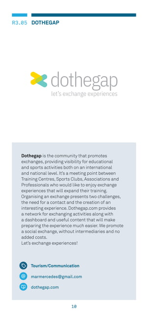 10
R3.05 DOTHEGAP
Tourism/Communication
marmercedes@gmail.com
dothegap.com
Dothegap is the community that promotes
exchanges, providing visibility for educational
and sports activities both on an international
and national level. It’s a meeting point between
Training Centres, Sports Clubs, Associations and
Professionals who would like to enjoy exchange
experiences that will expand their training.
Organising an exchange presents two challenges,
the need for a contact and the creation of an
interesting experience. Dothegap.com provides
a network for exchanging activities along with
a dashboard and useful content that will make
preparing the experience much easier. We promote
a social exchange, without intermediaries and no
added costs.
Let’s exchange experiences!
 