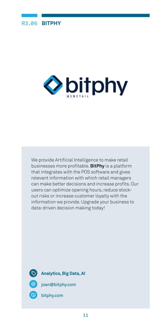 11
R3.06 BITPHY
Analytics, Big Data, AI
joan@bitphy.com
bitphy.com
We provide Artificial Intelligence to make retail
businesses more profitable. BitPhy is a platform
that integrates with the POS software and gives
relevant information with which retail managers
can make better decisions and increase profits. Our
users can optimize opening hours, reduce stock-
out risks or increase customer loyalty with the
information we provide. Upgrade your business to
data-driven decision making today!
 