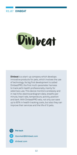 12
DINBEATR3.07
tbonmati@dinbeat.com
dinbeat.com
Dinbeat is a start-up company which develops
innovative products for pets, which involves the use
of technology. Its big first development is called
DinbeatPRO, the first multi-parameter harness
to track pet’s health professionally, mainly for
veterinary use.This device monitors wirelessly and
in real time:electrocardiogram data, breaths per
minute, heart rate, temperature, activity, position
and bark. With DinbeatPRO vets, not only can save
up to 60% in health tracking costs, but also they can
improve their services and the life of ill pets.
Pet tech
 