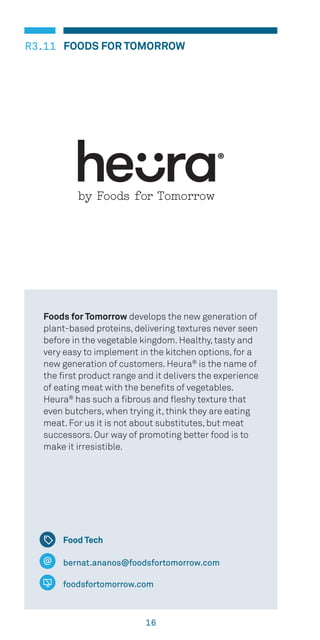 16
FOODS FOR TOMORROWR3.11
bernat.ananos@foodsfortomorrow.com
foodsfortomorrow.com
Foods for Tomorrow develops the new generation of
plant-based proteins, delivering textures never seen
before in the vegetable kingdom. Healthy, tasty and
very easy to implement in the kitchen options, for a
new generation of customers. Heura®
is the name of
the first product range and it delivers the experience
of eating meat with the benefits of vegetables.
Heura®
has such a fibrous and fleshy texture that
even butchers, when trying it, think they are eating
meat. For us it is not about substitutes, but meat
successors. Our way of promoting better food is to
make it irresistible.
Food Tech
 