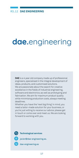 17
DAE ENGINEERINGR3.12
javier@dae-engineering.es.
dae-engineering.es
DAE is a 4 year old company made up of professional
engineers,specialised in the integral development of
ideas,products,and customised solutions.
We are passionate about the search for creative
excellence in the fields of industrial engineering,
software and electronics;as well as prototyping and
fabrication.We aim for maximum product quality
while minimising production costs,always meeting
deadlines.
Whether you have the ‘next big thing’ in mind, you
need a tailor-made solution for your business, or
you’re just willing to receive our advice;please get
in touch or come over and meet us. We are looking
forward to working with you.
Technological services
 