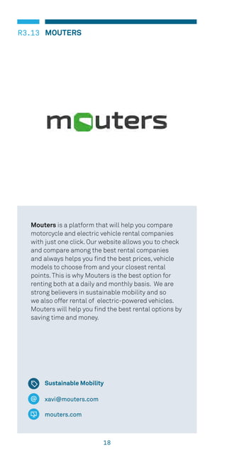 18
MOUTERSR3.13
xavi@mouters.com
mouters.com
Mouters is a platform that will help you compare
motorcycle and electric vehicle rental companies
with just one click. Our website allows you to check
and compare among the best rental companies
and always helps you find the best prices, vehicle
models to choose from and your closest rental
points.This is why Mouters is the best option for
renting both at a daily and monthly basis. We are
strong believers in sustainable mobility and so
we also offer rental of electric-powered vehicles.
Mouters will help you find the best rental options by
saving time and money.
Sustainable Mobility
 