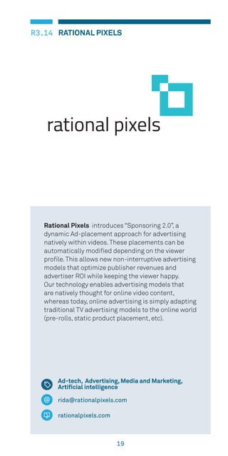 19
RATIONAL PIXELSR3.14
rida@rationalpixels.com
rationalpixels.com
Rational Pixels introduces “Sponsoring 2.0”, a
dynamic Ad-placement approach for advertising
natively within videos.These placements can be
automatically modified depending on the viewer
profile.This allows new non-interruptive advertising
models that optimize publisher revenues and
advertiser ROI while keeping the viewer happy.
Our technology enables advertising models that
are natively thought for online video content,
whereas today, online advertising is simply adapting
traditional TV advertising models to the online world
(pre-rolls, static product placement, etc).
Ad-tech, Advertising, Media and Marketing,
Artificial intelligence
 