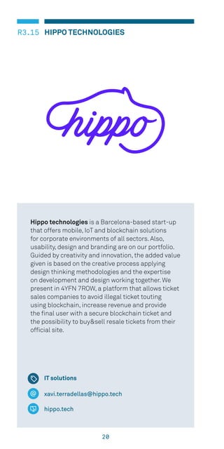 20
HIPPO TECHNOLOGIESR3.15
xavi.terradellas@hippo.tech
hippo.tech
Hippo technologies is a Barcelona-based start-up
that offers mobile, IoT and blockchain solutions
for corporate environments of all sectors. Also,
usability, design and branding are on our portfolio.
Guided by creativity and innovation, the added value
given is based on the creative process applying
design thinking methodologies and the expertise
on development and design working together. We
present in 4YFN 7ROW, a platform that allows ticket
sales companies to avoid illegal ticket touting
using blockchain, increase revenue and provide
the final user with a secure blockchain ticket and
the possibility to buy&sell resale tickets from their
official site.
IT solutions
 