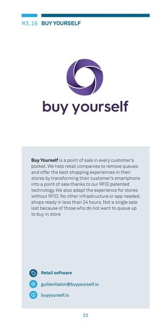 21
BUY YOURSELFR3.16
guillevillalon@buyyourself.io
buyyourself.io
Buy Yourself is a point of sale in every customer’s
pocket. We help retail companies to remove queues
and offer the best shopping experiences in their
stores by transforming their customer’s smartphone
into a point of sale thanks to our RFID patented
technology. We also adapt the experience for stores
without RFID. No other infrastructure or app needed,
shops ready in less than 24 hours. Not a single sale
lost because of those who do not want to queue up
to buy in store
Retail software
 