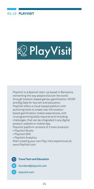 24
PLAYVISITR3.19
founders@playvisit.com
playvisit.com
PlayVisit is a Spanish start-up based in Barcelona
reinventing the way people discover the world
through location-based games, gamification,VR/AR
and Big Data for tourism and education.
PlayVisit offers a cloud-based platform with
authoring tools to create real-life location-
based gamification mobile experiences, with
no programming skills required and including
challenges, that can be integrated in any digital
product:website or mobile App.
PlayVisit platform consists of 3 main products:
• PlayVisit Studio
• PlayVisit SDK
• PlayVisit Analytics
Start creating your own Play-Visit experiences at:
www.PlayVisit.com
Travel Tech and Education
PlayVisit
 