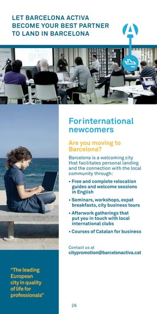26
LET BARCELONA ACTIVA
BECOME YOUR BEST PARTNER
TO LAND IN BARCELONA
Forinternational
newcomers
Are you moving to
Barcelona?
Barcelona is a welcoming city
that facilitates personal landing
and the connection with the local
community through:
• Free and complete relocation
guides and welcome sessions
in English
• Seminars, workshops, expat
breakfasts, city business tours
• Afterwork gatherings that
put you in touch with local
international clubs
• Courses of Catalan for business
Contact us at
citypromotion@barcelonactiva.cat
“Theleading
European
cityinquality
oflifefor
professionals”
 