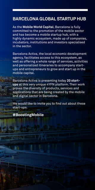 BARCELONA GLOBAL STARTUP HUB
As the Mobile World Capital, Barcelona is fully
committed to the promotion of the mobile sector
and has become a mobile startup hub, with a
highly dynamic ecosystem, made up of companies,
incubators, institutions and investors specialised
in the sector.
Barcelona Activa, the local economic development
agency, facilitates access to this ecosystem, as
well as offering a whole range of services, activities
and personalized itineraries to accompany start-
ups and entrepreneurs to grow and start up in the
mobile capital.
Barcelona Activa is presenting today 20 start-
ups at this very unique 4YFN platform. Their work
proves the diversity of products, services and
applications that are being created by the mobile
and digital sector in Barcelona.
We would like to invite you to find out about these
start-ups.
#BoostingMobile
 