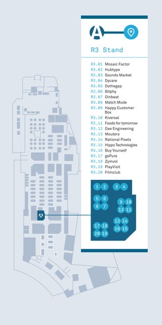 1 2
5 6
8 7
17 18
20 19
13 14
16 15
9 10
12 11
3
R3 Stand
R3.01 Mosaic Factor
R3.02 Hubtype
R3.03 Sounds Market
R3.04 Dycare
R3.05 Dothegap
R3.06 Bitphy
R3.07 Dinbeat
R3.08 Match Mode
R3.09 Happy Customer
Box
R3.10 Kiversal
R3.11 Foods for tomorrow
R3.12 Dae Engineering
R3.13 Mouters
R3.14 Rational Pixels
R3.15 Hippo Technologies
R3.16 Buy Yourself
R3.17 goPure
R3.18 Zymvol
R3.19 PlayVisit
R3.20 Filmclub
1 2
5 6
8 7
17 18
20 19
13 14
16 15
9 10
12 11
3 4
 
