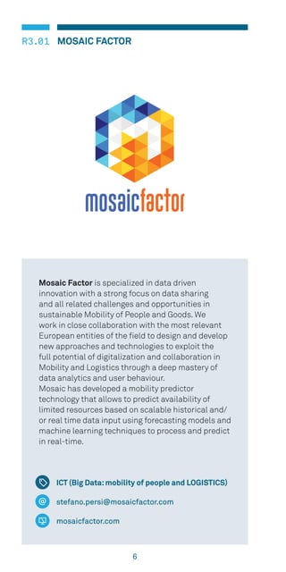 6
R3.01 MOSAIC FACTOR
ICT (Big Data:mobility of people and LOGISTICS)
stefano.persi@mosaicfactor.com
mosaicfactor.com
Mosaic Factor is specialized in data driven
innovation with a strong focus on data sharing
and all related challenges and opportunities in
sustainable Mobility of People and Goods. We
work in close collaboration with the most relevant
European entities of the field to design and develop
new approaches and technologies to exploit the
full potential of digitalization and collaboration in
Mobility and Logistics through a deep mastery of
data analytics and user behaviour.
Mosaic has developed a mobility predictor
technology that allows to predict availability of
limited resources based on scalable historical and/
or real time data input using forecasting models and
machine learning techniques to process and predict
in real-time.
 