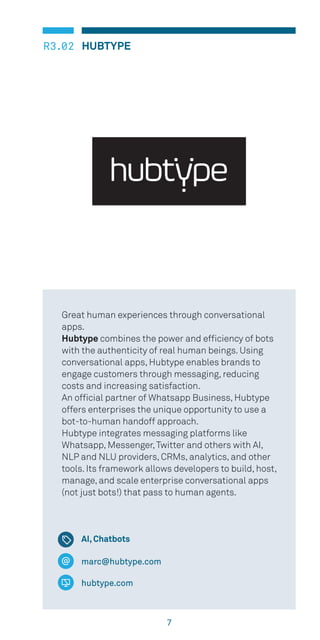 7
HUBTYPER3.02
marc@hubtype.com
hubtype.com
Great human experiences through conversational
apps.
Hubtype combines the power and efficiency of bots
with the authenticity of real human beings. Using
conversational apps, Hubtype enables brands to
engage customers through messaging, reducing
costs and increasing satisfaction.
An official partner of Whatsapp Business, Hubtype
offers enterprises the unique opportunity to use a
bot-to-human handoff approach.
Hubtype integrates messaging platforms like
Whatsapp, Messenger,Twitter and others with AI,
NLP and NLU providers, CRMs, analytics, and other
tools. Its framework allows developers to build, host,
manage, and scale enterprise conversational apps
(not just bots!) that pass to human agents.
AI, Chatbots
 