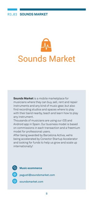 8
R3.03 SOUNDS MARKET
Music ecommerce
pagusti@soundsmarket.com
soundsmarket.com
Sounds Market is a mobile marketplace for
musicians where they can buy, sell, rent and repair
instruments and any kind of music gear, but also
find recording studios and spaces where to play
with their band nearby, teach and learn how to play
any instrument.
Thousands of musicians are using our iOS and
Android app in Spain. Our business model is based
on commissions in each transaction and a freemium
model for professional users.
After being awarded by Barcelona Activa, we’re
being accelerated by Conector Startup Accelerator
and looking for funds to help us grow and scale up
internationally!
 