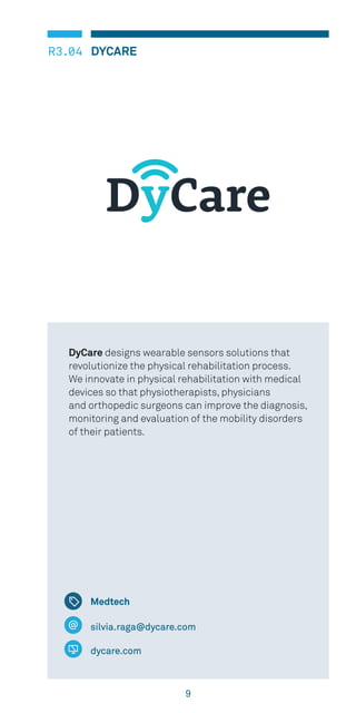 9
DYCARER3.04
silvia.raga@dycare.com
dycare.com
DyCare designs wearable sensors solutions that
revolutionize the physical rehabilitation process.
We innovate in physical rehabilitation with medical
devices so that physiotherapists, physicians
and orthopedic surgeons can improve the diagnosis,
monitoring and evaluation of the mobility disorders
of their patients.
Medtech
 