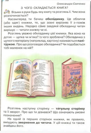 Олександра Савченко
З ЧОГО СКЛАДАЄТЬСЯ КНИГА?
Візьми в руки будь-яку книгу та розглянь її. Чим вона
розпочинається?
Насамперед ти бачиш обкладинку. Це обличчя
(або одяг) книжки, те, що зовні вирізняє її з-поміж
інших видань. Нерідко саме завдяки обкладинці читач
вирішує — читати книжку чи ні.
Розглянь уважно обкладинку цієї книжки. Яка вона на
дотик — цупка чи м’яка? Із чого зроблена? Обкладинка з
цупкого матеріалу (наприклад, картону) називається палі­
туркою. Про що розповідає обкладинка? Чи подобається
тобі малюнок на ній?
щвя в*ю>чч*,й
•*
‘‘«■'І«.
Костенко
Розглянь наступну сторінку — тйтульну сторінку
та її зворот. Про що ти дізнався? Що означають умовні
позначення?
На одній із перших сторінок книжки, як правило,
вміщують звернення до читача. У цій книжці ти також
знайдеш його.
 