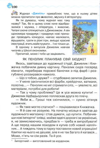 Журнал «Джміль» приваблює тим, що в ньому дітям
можна прочитати про живопис, музику й літературу.
Як ти думаєш, чому журнал має таку
назву? Так, бо в цьому слові наче відобра­
зилися і музика, і література, і живопис.
Читачі охоче спілкуються зДжмєликом. А він
щономера придумує і придумує нові прина­
ди: проводить конкурси, навчає малювати,
віршувати, грати в різні ігри, вміщує красиві
ілюстрації, вчить майструвати... І не тільки це.
В одному з випусків Джмелик навчав
читачів у Школі економіки.
Прочитай, може і тебе це зацікавить.
ЯК ПЕНЗЛИК ПЛАНУВАВ СВІЙ БЮДЖЕТ
Якось, завітавши до художньої студії, Джмелик і Кни­
жечка побачили дивну картину. Пензлик сидів посеред
кімнати, перебирав порожні баночки з-під фарб і роз­
гублено роззирався навколо.
— Що з тобою, друже? — стурбовано запитав Джмелик.
— У мене закінчилися всі фарби, крейдочки, ватмани,
полотна...— Пензлик не міг стримати сліз, — уявляєте, всі
матеріали, потрібні для роботи!
— Так у чому проблема? Це ж усе можна купити! —
Джмелик підбадьорливо поплескав друга по плечу.
— Якби ж... Гроші теж скінчилися, — сумно зітхнув
художник.
— Як таке могло статися? — поцікавилася Книжечка.
— Я й сам не розумію. На початку місяця я завітав до
художнього магазину і став думати, що купити. Побачив­
ши нові імпортні1олівці, майже вдвічі дорожчі за українські,
я, не замислюючись, придбав їх — треба ж випробувати!
А ще перед нашим походом я купив собі новий напліч­
ник... А тиждень тому в парку поставили новий атракціон!
Квитки на нього не дешеві, але я не так багато й катався...
Може, п’ять чи сім разів. Та й усе.
т
1 Імпортний — виготовлений за кордоном.
 