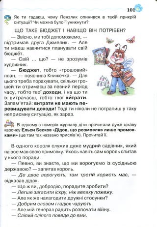 т
f
| Як ти гадаєш, чому Пензлик опинився в такій прикрій
ситуації? Чи можна було її уникнути?
ЩО ТАКЕ БЮДЖЕТ і НАВІЩО ВІН ПОТРІБЕН?
— Звісно, ми тобі допоможемо, —
підтримав друга Джмелик. — Але
ти маєш навчитися планувати свій
бюджет.
— Свій ... що? — не зрозумів
художник.
— Бюджет, тобто «грошовий»
план, — пояснила Книжечка. — Для
цього треба порахувати, скільки гро­
шей ти отримаєш за певний період
часу, тобто твої доходи, і на що ти
їх витрачаєш, тобто твої витрати.
Запам’ятай: витрати не мають пе­
ревищувати доходи! Тоді ти ніколи не потрапиш у таку
неприємну ситуацію, як зараз.
В одному з номерів журналу діти прочитали дуже цікаву
казочку Ельси Бесков «Дідок, що розмовляв лише промов-
ками» (це там так названо прислів’я). Прочитай її.
В одного короля служив дуже мудрий садівник, який
на все мав свою примовку. Якось навіть сам король спитав
у нього поради.
— Певно, ви знаєте, що ми ворогуємо із сусідньою
державою? — запитав король.
— Д е двоє ворогують, там третій користь має, —
відказав дідок.
— Що ж ви, добродію, порадите зробити?
— Легше загасити іскру, ніж велику пожежу.
— Але як же налагодити дружні стосунки?
— Добрим словом і гадюк чарують.
— Але мій генерал радить розпочати війну.
— Сліпий сліпого поведе до ями.
101
 