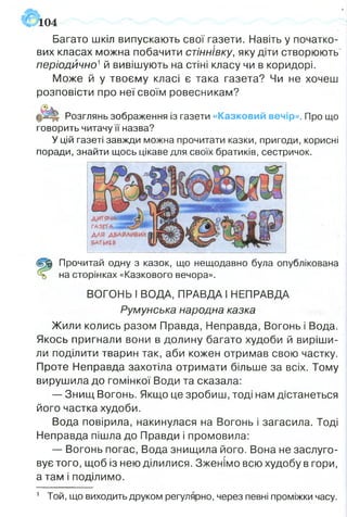 Багато шкіл випускають свої газети. Навіть у початко­
вих класах можна побачити стіннівку, яку діти створюють
періодично1й вивішують на стіні класу чи в коридорі.
Може й у твоєму класі є така газета? Чи не хочеш
розповісти про неї своїм ровесникам?
Розглянь зображення із газети «Казковий вечір». Про що
говорить читачу її назва?
У цій газеті завжди можна прочитати казки, пригоди, корисні
поради, знайти щось цікаве для своїх братиків, сестричок.
104
(з$к Прочитай одну з казок, що нещодавно була опублікована
на сторінках «Казкового вечора».
ВОГОНЬ І ВОДА, ПРАВДА І НЕПРАВДА
Румунська народна казка
Жили колись разом Правда, Неправда, Вогонь і Вода.
Якось пригнали вони в долину багато худоби й виріши­
ли поділити тварин так, аби кожен отримав свою частку.
Проте Неправда захотіла отримати більше за всіх. Тому
вирушила до гомінкої Води та сказала:
— Знищ Вогонь. Якщо це зробиш, тоді нам дістанеться
його частка худоби.
Вода повірила, накинулася на Вогонь і загасила. Тоді
Неправда пішла до Правди і промовила:
— Вогонь погас, Вода знищила його. Вона не заслуго­
вує того, щоб із нею ділилися. Зженімо всю худобу в гори,
а там і поділимо.
1 Той, що виходить друком регулярно, через певні проміжки часу.
 