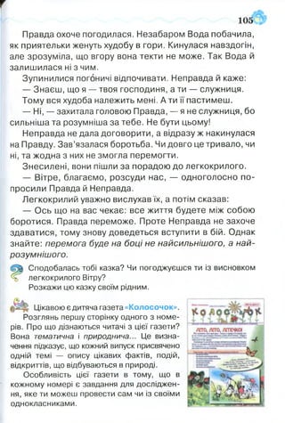 т
Правда охоче погодилася. Незабаром Вода побачила,
як приятельки женуть худобу в гори. Кинулася навздогін,
але зрозуміла, що вгору вона текти не може. Так Вода й
залишилася ні з чим.
Зупинилися погоничі відпочивати. Неправда й каже:
— Знаєш, що я — твоя господиня, а ти — служниця.
Тому вся худоба належить мені. А ти її пастимеш.
— Ні, — захитала головою Правда, — я не служниця, бо
сильніша та розумніша за тебе. Не бути цьому!
Неправда не дала договорити, а відразу ж накинулася
на Правду. Зав’язалася боротьба. Чи довго це тривало, чи
ні, та жодна з них не змогла перемогти.
Знесилені, вони пішли за порадою до легкокрилого.
— Вітре, благаємо, розсуди нас, — одноголосно по­
просили Правда й Неправда.
Легкокрилий уважно вислухав їх, а потім сказав:
— Ось що на вас чекає: все життя будете між собою
боротися. Правда переможе. Проте Неправда не захоче
здаватися, тому знову доведеться вступити в бій. Однак
знайте: перемога буде на боці не найсильнішого, а най­
розумнішого.
Сподобалась тобі казка? Чи погоджуєшся ти із висновком
% легкокрилого Вітру?
Розкажи цю казку своїм рідним.
Цікавою є дитяча газета «Колосочок».
Розглянь першу сторінку одного з номе­
рів. Про що дізнаються читачі з цієї газети?
Вона тематична і природнича... Це визна­
чення підказує, що кожний випуск присвячено
одній темі — опису цікавих фактів, подій,
відкриттів, що відбуваються в природі.
Особливість цієї газети в тому, що в
кожному номері є завдання для досліджен­
ня, яке ти можеш провести сам чи із своїми
однокласниками.
1 0 5 ®
 