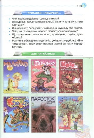 т
107
• Чим журнал відрізняється від книжки?
• Які журнали для дітей тобі знайомі? Який ти хотів би читати
постійно?
• Дізнайся, хто бере участь у створенні журналу або газети.
• Звідкіля газетярі так швидко дізнаються про новини?
• Що означають слова часопис, дописувач, тираж, при­
мірник?
• Розглянь обкладинки журналів, уміщених у рубриці «Для
читайликів!». Який зміст номера можна за ними перед­
бачити?
 