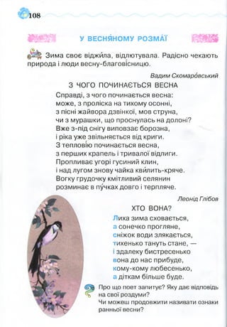 108
І І Р
ШЩЖш У ВЕСНЯНОМУ РОЗМАЇ
Зима своє віджила, відлютувала. Радісно чекають
природа і люди весну-благовісницю.
Вадим Скомаровський
З ЧОГО ПОЧИНАЄТЬСЯ ВЕСНА
Справді, з чого починається весна:
може, з проліска на тихому осонні,
з пісні жайвора дзвінкої, мов струна,
чи з мурашки, що проснулась на долоні?
Вже з-під снігу виповзає борозна,
і ріка уже звільняється від криги.
З тепловію починається весна,
з перших крапель і тривалої відлиги.
Пропливає угорі гусиний клин,
і над лугом знову чайка квйлить-кряче.
Вогку грудочку кмітливий селянин
розминає в пучках довго і терпляче.
Леонід Гпібов
ХТО ВОНА?
иха зима сховається,
а сонечко прогляне,
сніжок води злякається,
тихенько тануть стане, —
ї здалеку бистресенько
вона до нас прибуде,
кому-кому любесенько,
а діткам більше буде.
Про що поет запитує? Яку дає відповідь
на свої роздуми?
Чи можеш продовжити називати ознаки
ранньої весни?
 