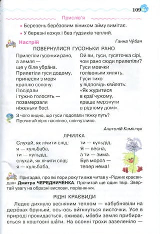 Прислів’я ----------------
• Березень березовим віником зиму вимітає.
• У березні кожух і без ґудзиків теплий.
Настрій гзнна Чубач
ПОВЕРНУЛИСЯ ГУСОНЬКИ РАНО
Прилетіли гусоньки рано, Ой ви, гуси, гусяточка сірі,
а земля —
ще у біле убрана.
Прилетіли гуси додому,
принесли з моря
краплю солону.
Посідали
і тужно голосять —
позамерзали
чом рано сюди прилетіли?
Гуси мовчки
голівоньки хилять.
Гуси тихо
у відповідь квилять:
«Як журитися
в краї чужому,
краще мерзнути
в рідному домі».ніженьки босі.
З чого видно, що гуси подолали тяжку путь?
Прочитай вірш наспівно, співчутливо.
Анатолій Камінчук
ЛІЧИЛКА
Слухай, як лічити слід: ти — кульдід. N ІЬ
я — кульбаба,
ти — кульдід,
слухай, як лічити слід:
я — кульбаба,
Я — весна,
а ти — зима.
Був мороз —
тепер нема!
->Г
«І І*Пригадай, про які пори року ти вже читав у «Рідних краєви­
дах» Дмитра ЧЕРЕДНИЧЕНКА. Прочитай ще один твір. Звер­
тай увагу на образні вислови, порівняння.
РІДНІ КРАЄВИДИ
Ледве дихнуло весняним теплом — набубнявіли на
деревах бруньки, ось-ось виткнуться листочки. Усе в
природі прокидається, оживає, мовби земля прибира­
ється в коштовні шати. На осонні трохи зазеленіло —
 