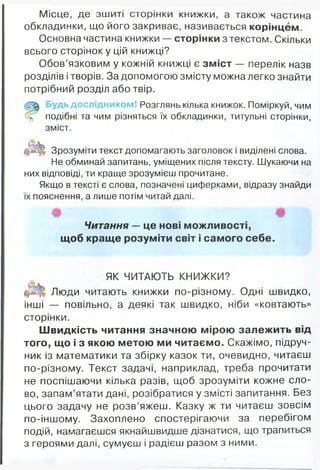 Місце, де зшиті сторінки книжки, а також частина
обкладинки, що його закриває, називається корінцем.
Основна частина книжки — сторінки з текстом. Скільки
всього сторінок у цій книжці?
Обов’язковим у кожній книжці є зміст — перелік назв
розділів і творів. За допомогою змісту можна легко знайти
потрібний розділ або твір.
Будь дослідником! Розглянь кілька книжок. Поміркуй, чим
подібні та чим різняться їх обкладинки, титульні сторінки,
зміст.
О
Зрозуміти текст допомагають заголовок і виділені слова.
Не обминай запитань, уміщених після тексту. Шукаючи на
них відповіді, ти краще зрозумієш прочитане.
Якщо в тексті є слова, позначені циферками, відразу знайди
їх пояснення, а лише потім читай далі.
Ф Ф
Читання — це нові можливості,
щоб краще розуміти світ і самого себе.
ЯК ЧИТАЮТЬ КНИЖКИ?
Люди читають книжки по-різному. Одні швидко,
інші — повільно, а деякі так швидко, ніби «ковтають»
сторінки.
Швидкість читання значною мірою залежить від
того, що і з якою метою ми читаємо. Скажімо, підруч­
ник із математики та збірку казок ти, очевидно, читаєш
по-різному. Текст задачі, наприклад, треба прочитати
не поспішаючи кілька разів, щоб зрозуміти кожне сло­
во, запам’ятати дані, розібратися у змісті запитання. Без
цього задачу не розв’яжеш. Казку ж ти читаєш зовсім
по-іншому. Захоплено спостерігаючи за перебігом
подій, намагаєшся якнайшвидше дізнатися, що трапиться
з героями далі, сумуєш і радієш разом з ними.
 