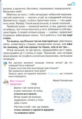 восени, а заклично, бентежно, переможно: повернулися!..
Веселики любі!
Майнеш за село, і тебе зачаровує небесний перелив­
частий дзвіночок — висить угорі на невидимій ниточці.
Зривається, падає, та його підхоплює хтось — і він дзве­
нить знов. Жайвір. Такий малесенький, атакий голосний...
Пройшов трохи — озимина зеленіє, а там, удалині, мов
острівець, три тополі височать у полі, вибирають собі вес­
няну барву. А людей скільки усюди — і малих, і дорослих!
Слухають жайворових пісень. Та й робота у полі на порі
стала.
Ти знаєш, що більше так не повториться. Цвістимуть
квіти, співатимуть пташки, заходитиме сонце, але вже
по-іншому, хай там краще чи гірше, але ж не так...
Отож пильнуй, як іде весна, придивляйся до її чарів,
прислухайся до її голосу й ходи. Примічай, чим напуває
вона землю і як голубить сонячним промінням, легеньким
вітерцем.
Які картини весняної природи описав автор? Де він
% побував? Кого побачив?
З яким почуттям поет розповідає про пташок?
Які порівняння вразили твою уяву?
Зверни увагу на виділені вислови. Поміркуй, що головне
вони передають.
Миттєвості
природи ГРІМ
Зелен-гай і синя річка
стали темними, як нічка,
стихла вся земля.
Вітер трави не колише,
задрімали, сплять у тиші
луки і поля.
Раптом в небі, там, де хмари,
хтось немов з гармати вдарив:
то озвався грім!
 