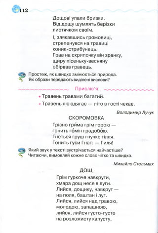 112
Дощові упали бризки.
Від дощу шумлять берізки
листячком своїм.
І, злякавшись громовиці,
стрепенувся на травиці
коник-стрибунець.
Грав на скрипочку він зранку,
щиру пісеньку-весняну
обірвав гравець.
Щ Простеж, як швидко змінюється природа,
ь Які образи передають виділені вислови?
Прислів’я
• Травень травами багатий.
• Травень ліс одягає — літо в гості чекає.
СКОРОМОВКА
Грізно грйма грім горою —
гонить гомін градобою.
Гнеться груш гнучке гілля.
Гонить гуси Гнат: — Гиля!
Який звук у тексті зустрічається найчастіше?
о Читаючи, вимовляй кожне слово чітко та швидко.
Грім гуркоче навкруги,
хмара дощ несе в луги.
Лийся, дощику, навкруг —
на поля, баштан і луг.
Лийся, лийся над травою,
молодою, запашною,
лийся, лийся густо-густо
на розложисту капусту,
Володимир Лучук
Михайло Стельмах
дощ
 