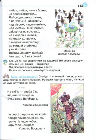 лийся, лийся,наче з бочки,
на зелені огірочки...
Лийся, дощику, кругом,
а найбільше над вівсом,
над вівсом, над ячменями,
над житами, пшеницями,
заіскрись на сочевиці,
на люцерні і на виці,
припади до гречки,
з медом на вершечку,
не мини й стеблини
у моїй країні.
Всюди, дощику, вспівай
і на щастя, й на врожай!
Щ Хто міг би так звертатися до дощика? Які слова засвідчу-
ь ють, що цей дощик — бажаний?
Які дієслова передають рух дощу?
Назви всі рослини, які очікують на дощик.
Знайди і прочитай твори, у яких
дощ постає в різних образах. Розкажи про це у класі, напиши
до журналу творчих робіт.
* * *
Не я б’ю — верба б’є,
віднині за тиждень
буде в нас Великдень!
Катерина Перелісиа
* * *
І в серці радість через край:
воскресли поле, річка, гай,
і лине пісня до небес:
«Христос Воскрес!
Христос Воскрес!»
113
Малюнок
Вікторії Ковальчук
 