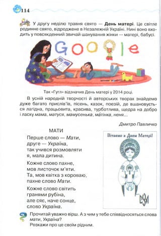 іфЩїг У другу неділю травня свято — День матері. Це світле
родинне свято, відроджене в Незалежній Україні. Нині воно вхо­
дить у повсякденний звичай шанування жінки — матері, бабусі.
Так «Гугл» відзначив День матері у 2014 році.
В усній народній творчості й авторських творах знайдемо
дуже багато прислів’їв, пісень, казок, поезій, де вшановуєть­
ся лагідна, працьовита, красива, турботлива, щедра на добро
і ласку мама, матуся, мамусенька, матінка, неня...
Дмитро Павличко
МАТИ
Перше слово — Мати,
друге — Україна,
так учився розмовляти
я, мала дитина.
Кожне слово пахне,
мов листочок м’яти.
Та, мов квітка з короваю,
пахне слово Мати.
Кожне слово світить
гранями рубіна,
але сяє, наче сонце,
слово Україна.
0ІШ Прочитай уважно вірш. Аз чим у тебе співвідносяться слова
% мати, Україна?
Розкажи про це своїм рідним.
Вітаємо я Днем Матері!
 