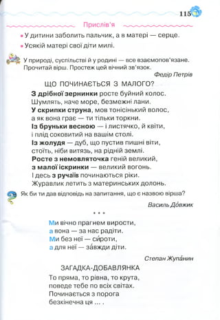 • У дитини заболить пальчик, а в матері — серце.
• Усякій матері свої діти милі.
У природі, суспільстві й у родині — все взаємопов’язане.
Прочитай вірш. Простеж цей вічний зв’язок.
Федір Петрів
ЩО ПОЧИНАЄТЬСЯ З МАЛОГО?
З дрібної зернинки росте буйний колос.
Шумлять, наче море, безмежні лани.
У скрипки струна, мов тонісінький волос,
а як вона грає — ти тільки торкни.
Із бруньки весною — і листячко, й квіти,
і плід соковитий на вашім столі.
Із жолудя — дуб, що пустив пишні віти,
стоїть, ніби витязь, на рідній землі.
Росте з немовляточка геній великий,
з малої іскринки — великий вогонь.
І десь з ручаїв починаються ріки.
Журавлик летить з материнських долонь.
Як би ти дав відповідь на запитання, що є назвою вірша?
Василь Довжик
* ★ *
Ми вічно прагнем вирости,
а вона — за нас радіти.
Ми без неї — сироти,
а для неї — завжди діти.
Степан Жупанин
ЗАГАДКА-ДОБАВЛЯНКА
То пряма, то рівна, то крута,
поведе тебе по всіх світах.
Починається з порога
безкінечна ця ... .
 