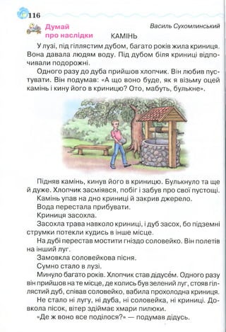 бУк Думай Василь Сухомлинський
про наслідки КАМІНЬ
У лузі, під гіллястим дубом, багато років жила криниця.
Вона давала людям воду. Під дубом біля криниці відпо­
чивали подорожні.
Одного разу до дуба прийшов хлопчик. Він любив пус­
тувати. Він подумав: «А що воно буде, як я візьму оцей
камінь і кину його в криницю? Ото, мабуть, булькне».
116
Підняв камінь, кинув його в криницю. Булькнуло та ще
й дуже. Хлопчик засміявся, побіг і забув про свої пустощі.
Камінь упав на дно криниці й закрив джерело.
Вода перестала прибувати.
Криниця засохла.
Засохла трава навколо криниці, ідуб засох, бо підземні
струмки потекли кудись в інше місце.
На дубі перестав мостити гніздо соловейко. Він полетів
на інший луг.
Замовкла соловейкова пісня.
Сумно стало в лузі.
Минуло багато років. Хлопчик став дідусем. Одного разу
він прийшов на те місце, де колись був зелений луг, стояв гіл­
лястий дуб, співав соловейко, вабила прохолодна криниця.
Не стало ні лугу, ні дуба, ні соловейка, ні криниці. До­
вкола пісок, вітер здіймає хмари пилюки.
«Де ж воно все поділося?» — подумав дідусь.
 