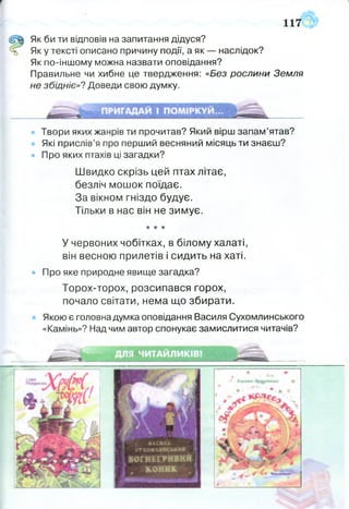 117
Як би ти відповів на запитання дідуся?
ь Яку тексті описано причину події, а як — наслідок?
Як по-іншому можна назвати оповідання?
Правильне чи хибне це твердження: «Без рослини Земля
не збідніє»? Доведи свою думку.
Твори яких жанрів ти прочитав? Який вірш запам’ятав?
Які прислів’я про перший весняний місяць ти знаєш?
• Про яких птахів ці загадки?
У червоних чобітках, в білому халаті,
він весною прилетів і сидить на хаті.
• Про яке природне явище загадка?
Торох-торох, розсипався горох,
почало світати, нема що збирати.
Якою є головна думка оповідання Василя Сухомлинського
«Камінь»? Над чим автор спонукає замислитися читачів?
Швидко скрізь цей птах літає
безліч мошок поїдає.
За вікном гніздо будує.
Тільки в нас він не зимує.
 
