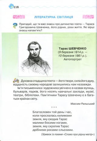 18
ЛІТЕРАТУРНА СВІТЛИЦЯ
Пригадай, що ти вже знаєш про дитинство поета — Тараса
ь Григоровича Шевченка, його рідних, роки життя. Які вірші
знаєш напам’ять?
Духовна спадщина поета — його твори, сила його духу,
відданість своєму народові залишились нам назавжди.
Ім’я письменника і художника увічнено в назвах вулиць,
бульварів, парків, його носять навчальні заклади, музеї,
театри, бібліотеки. Пам’ятники Тарасу Шевченку є в бага­
тьох країнах світу.
Благословен той день і час,
коли прослалась килимами
земля, яку сходив Тарас
малими босими ногами,
земля, яку скропив Тарас
дрібними росами-сльозами.
{Уривок із поеми «Слово про рідну матір»)
Тарас ШЕВЧЕНКО
{9 березня 1814 р. —
10 березня 1861 р.).
Автопортрет
Максим Рильський
 