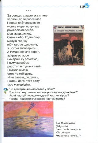 За сонцем хмаронька пливе,
червоні поли розстилає
і сонце спатоньки зове
у синє море:покриває
рожевою пеленою,
мов мати дитину.
Очам любо. Годиночку,
малую годину
ніби серце одпочине,
з Богом заговорить...
А туман, неначе ворог,
закриває море
і хмароньку рожевую,
і тьму за собою
розстилає туман сивий.
І тьмою німою
оповиє тобі душу.
Й не знаєш, де дітись,
і ждеш його, того світу,
мов матері діти.
їй) Які дві картини змальовано у вірші?
З якими почуттями поет описує хмароньку рожевую?
Який настрій передано у другій картині вірша?
Як стан природи впливає на настрій поета?
Аня Снитнікова
(10 років).
Ілюстрація до вірша
«За сонцем
хмаронька пливе...»
 