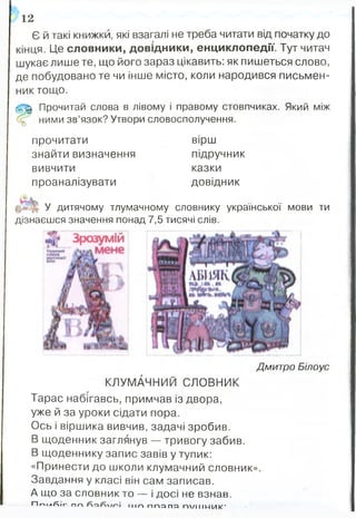 Дмитро Білоус
к л у м Ач н и й СЛОВНИК
Тарас набігавсь, примчав із двора,
уже й за уроки сідати пора.
Ось і віршика вивчив, задачі зробив.
В щоденник заглянув — тривогу забив.
В щоденнику запис завів у тупик:
«Принести до школи клумачний словник».
Завдання у класі він сам записав.
А що за словник то — і досі не взнав.
ПпілЛіг ПГ-» і ІНП ППЯПЯ П/ІІІМИК'
Є й такі книжки, які взагалі не треба читати від початку до
кінця. Це словники, довідники, енциклопедії. Тут читач
шукає лише те, що його зараз цікавить: як пишеться слово,
де побудовано те чи інше місто, коли народився письмен­
ник тощо.
(5 ^ Прочитай слова в лівому і правому стовпчиках. Який між
ними зв’язок? Утвори словосполучення.
12
прочитати вірш
знайти визначення підручник
вивчити казки
проаналізувати довідник
У дитячому тлумачному словнику української мови ти
дізнаєшся значення понад 7,5 тисячі слів.
Зрозумій
мене
 