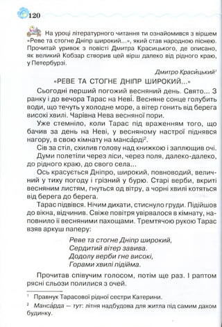 На уроці літературного читання ти ознайомився з віршем
«Реве та стогне Дніпр широкий...», який став народною піснею.
Прочитай уривок з повісті Дмитра Красицького, де описано,
як великий Кобзар створив цей вірш далеко від рідного краю,
у Петербурзі.
Дмитро Красйцький1
«РЕВЕ ТА СТОГНЕ ДНІПР ШИРОКИЙ...»
Сьогодні перший погожий весняний день. Свято... З
ранку і до вечора Тарас на Неві. Весняне сонце голубить
води, що течуть у холодне море, а вітер гонить від берега
високі хвилі. Чарівна Нева весняної пори.
Уже стемніло, коли Тарас під враженням того, що
бачив за день на Неві, у весняному настрої піднявся
нагору, в свою кімнату на мансарді2.
Сів за стіл, схилив голову над книжкою і заплющив очі.
Думи полетіли через ліси, через поля, далеко-далеко,
до рідного краю, до свого села...
Ось красується Дніпро, широкий, повноводий, велич­
ний у тиху погоду і грізний у бурю. Старі верби, вкриті
весняним листям, гнуться од вітру, а чорні хвилі котяться
від берега до берега.
Тарас підвівся. Нічим дихати, стиснуло груди. Підійшов
до вікна, відчинив. Свіже повітря увірвалося в кімнату, на­
повнило її весняними пахощами. Тремтячою рукою Тарас
взяв аркуш паперу:
Реве та стогне Дніпр широкий,
Сердитий вітер завива.
Додолу верби гне високі,
Горами хвилі підійма.
Прочитав співучим голосом, потім ще раз. І раптом
рясні сльози полилися з очей.
1 Правнук Тарасової рідної сестри Катерини.
2 Мансарда — тут: літня надбудова для житла під самим дахом
будинку.
 